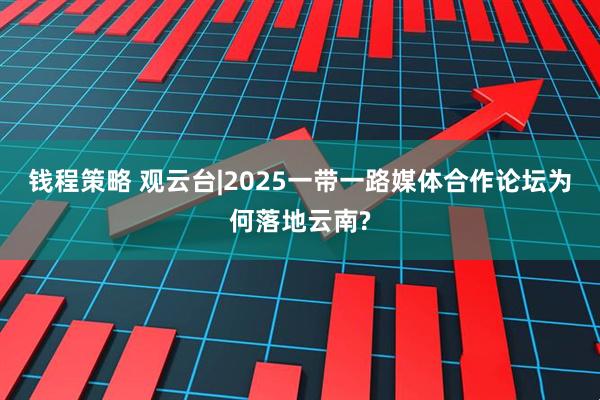 钱程策略 观云台|2025一带一路媒体合作论坛为何落地云南?