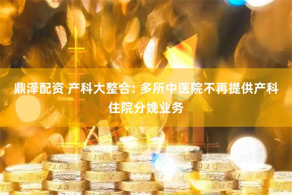 鼎泽配资 产科大整合: 多所中医院不再提供产科住院分娩业务