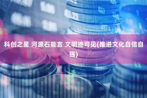 科创之星 河源石能言 文明迹可见(推进文化自信自强)