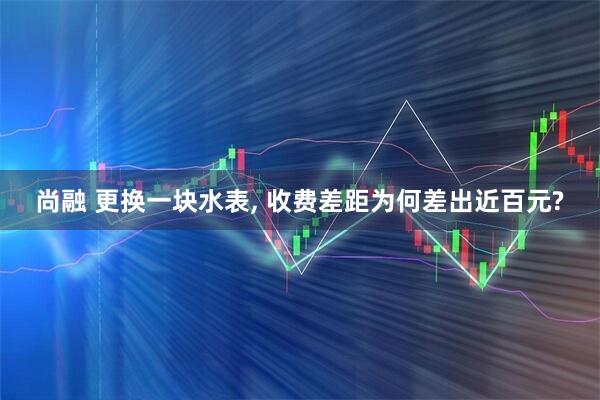 尚融 更换一块水表, 收费差距为何差出近百元?
