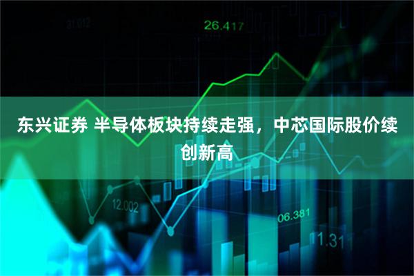 东兴证券 半导体板块持续走强，中芯国际股价续创新高