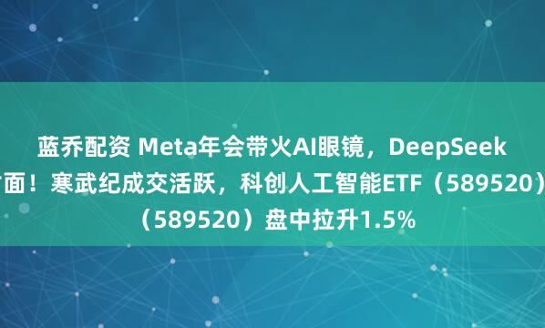 蓝乔配资 Meta年会带火AI眼镜，DeepSeek登上国际期刊封面！寒武纪成交活跃，科创人工智能ETF（589520）盘中拉升1.5%