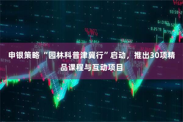 申银策略 “园林科普津冀行”启动，推出30项精品课程与互动项目