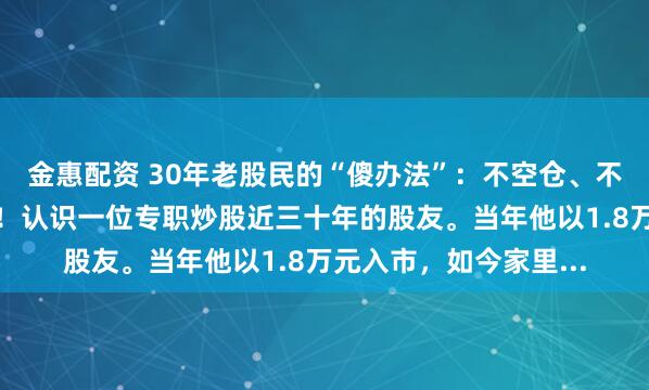 金惠配资 30年老股民的“傻办法”：不空仓、不割肉，竟然年年赚钱！认识一位专职炒股近三十年的股友。当年他以1.8万元入市，如今家里...