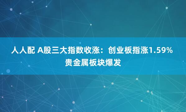 人人配 A股三大指数收涨：创业板指涨1.59% 贵金属板块爆发