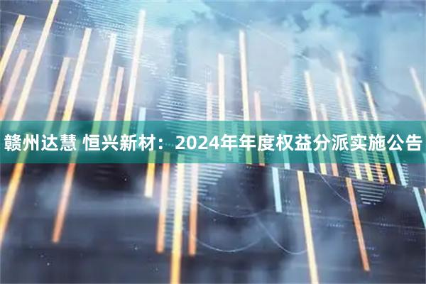 赣州达慧 恒兴新材：2024年年度权益分派实施公告
