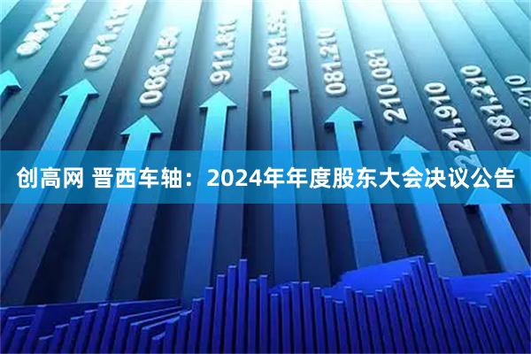 创高网 晋西车轴：2024年年度股东大会决议公告