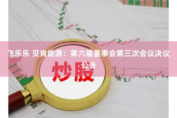 飞乐乐 贝肯能源：第六届董事会第三次会议决议公告