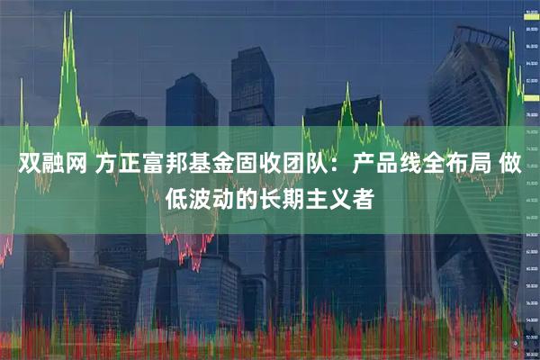 双融网 方正富邦基金固收团队：产品线全布局 做低波动的长期主义者