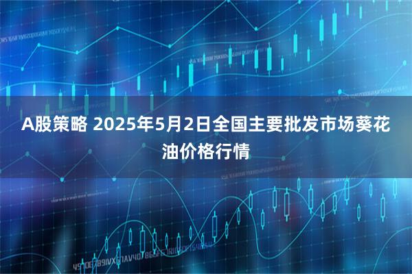A股策略 2025年5月2日全国主要批发市场葵花油价格行情