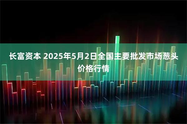 长富资本 2025年5月2日全国主要批发市场葱头价格行情