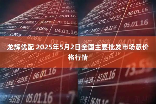 龙辉优配 2025年5月2日全国主要批发市场葱价格行情