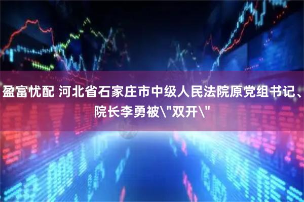 盈富忧配 河北省石家庄市中级人民法院原党组书记、院长李勇被＂双开＂