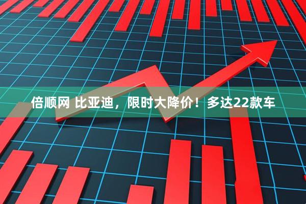 倍顺网 比亚迪，限时大降价！多达22款车