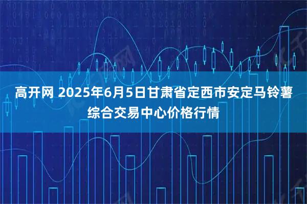 高开网 2025年6月5日甘肃省定西市安定马铃薯综合交易中心价格行情