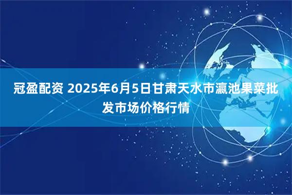 冠盈配资 2025年6月5日甘肃天水市瀛池果菜批发市场价格行情