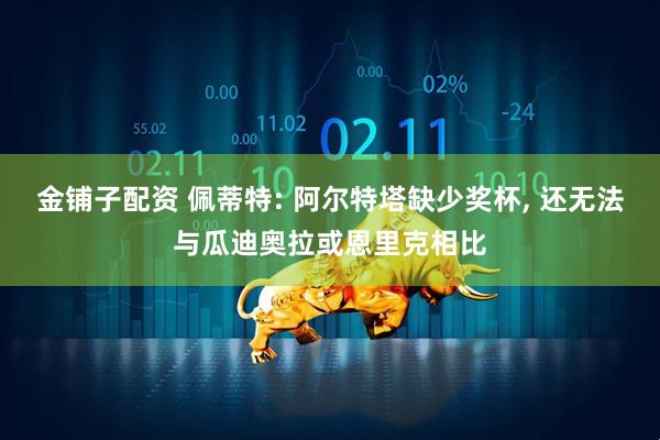 金铺子配资 佩蒂特: 阿尔特塔缺少奖杯, 还无法与瓜迪奥拉或恩里克相比