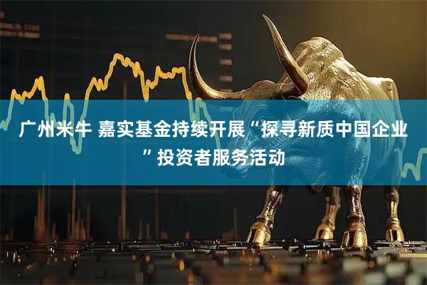 广州米牛 嘉实基金持续开展“探寻新质中国企业”投资者服务活动