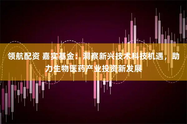 领航配资 嘉实基金：洞察新兴技术科技机遇，助力生物医药产业投资新发展