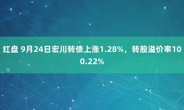 红盘 9月24日宏川转债上涨1.28%，转股溢价率100.22%