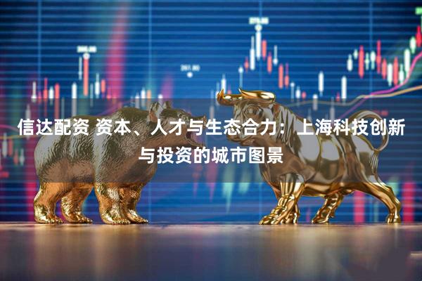 信达配资 资本、人才与生态合力：上海科技创新与投资的城市图景