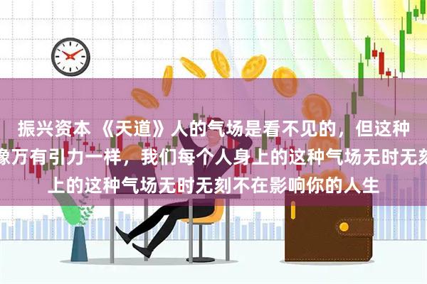 振兴资本 《天道》人的气场是看不见的，但这种力量是巨大的，就像万有引力一样，我们每个人身上的这种气场无时无刻不在影响你的人生