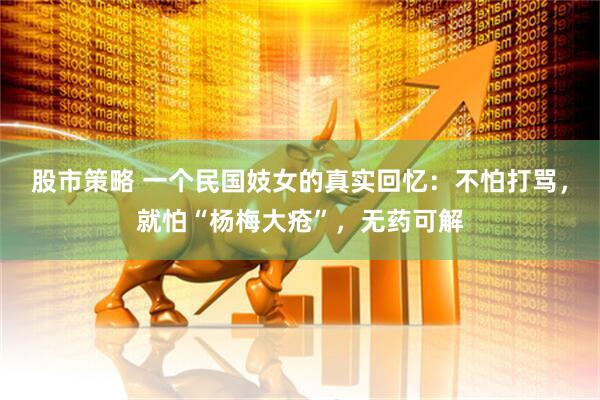 股市策略 一个民国妓女的真实回忆：不怕打骂，就怕“杨梅大疮”，无药可解