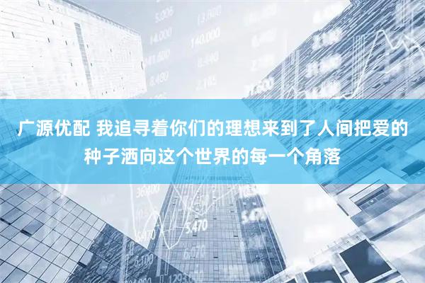 广源优配 我追寻着你们的理想来到了人间把爱的种子洒向这个世界的每一个角落