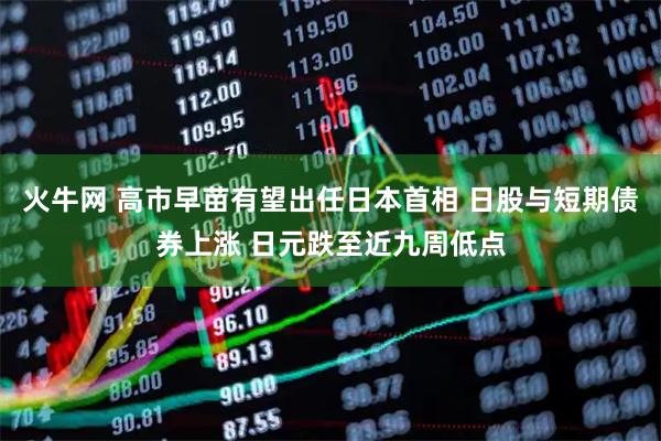 火牛网 高市早苗有望出任日本首相 日股与短期债券上涨 日元跌至近九周低点