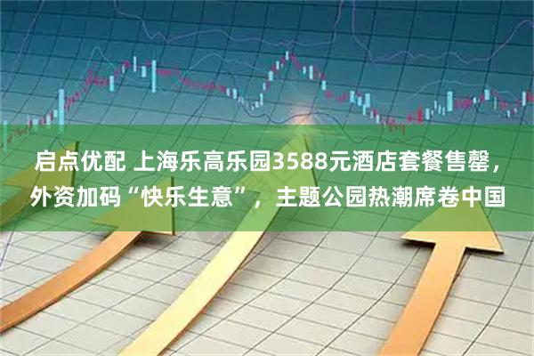 启点优配 上海乐高乐园3588元酒店套餐售罄，外资加码“快乐生意”，主题公园热潮席卷中国