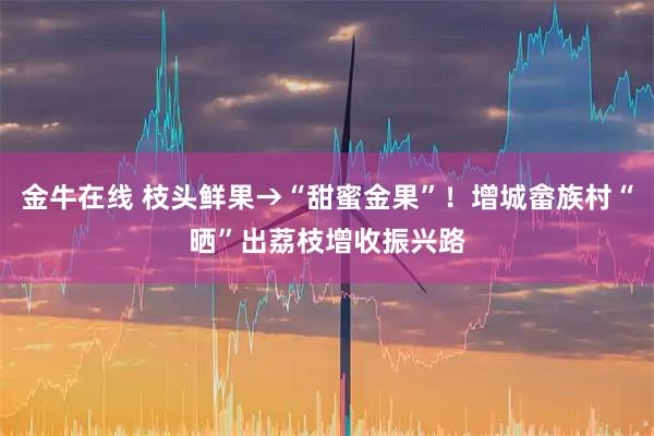 金牛在线 枝头鲜果→“甜蜜金果”！增城畲族村“晒”出荔枝增收振兴路