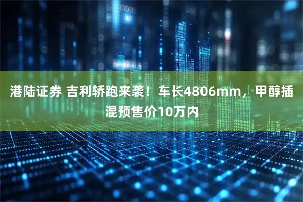 港陆证券 吉利轿跑来袭！车长4806mm，甲醇插混预售价10万内